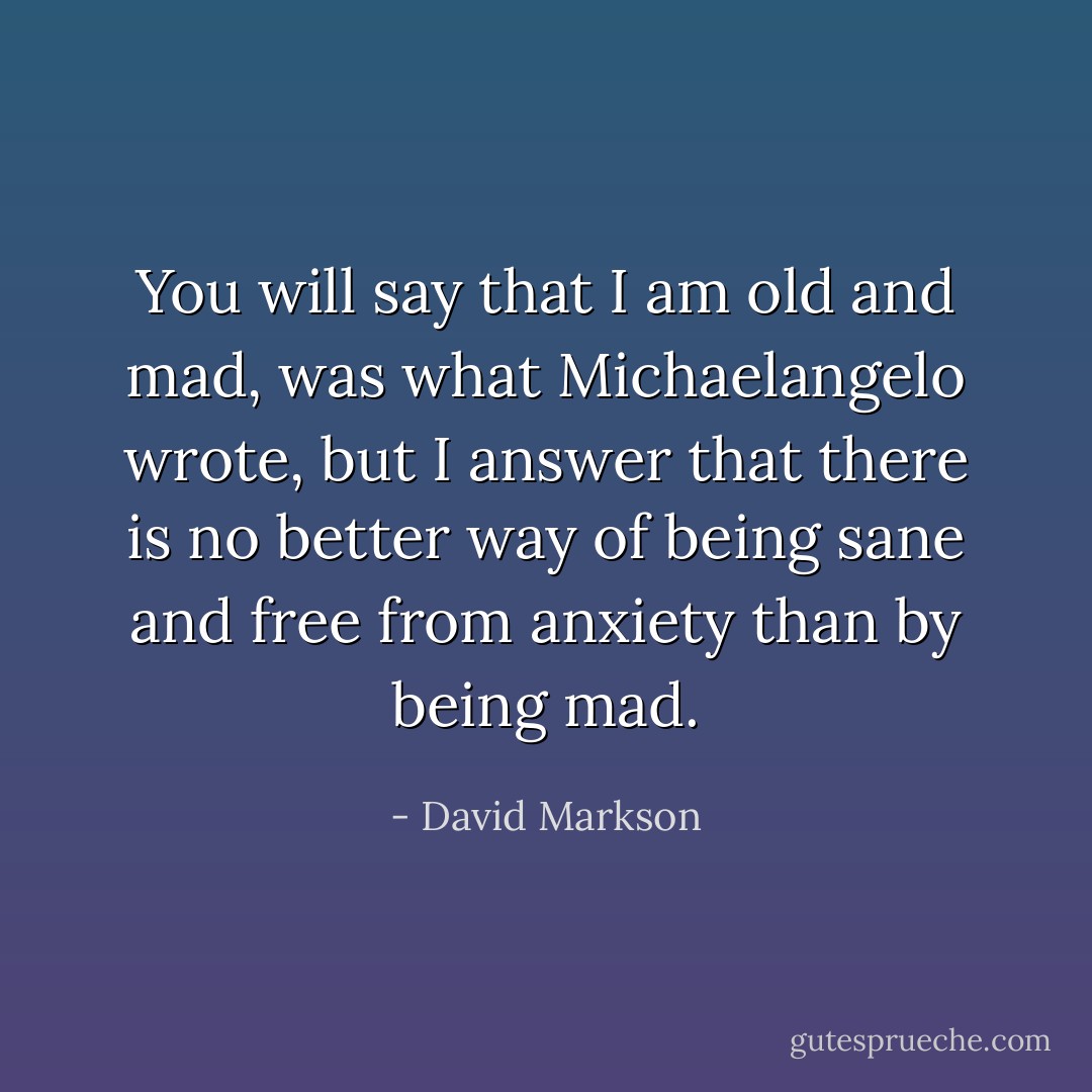 You will say that I am old and mad, was what Michaelangelo wrote, but I answer that there is no better way of being sane and free from anxiety than by being mad. - David Markson