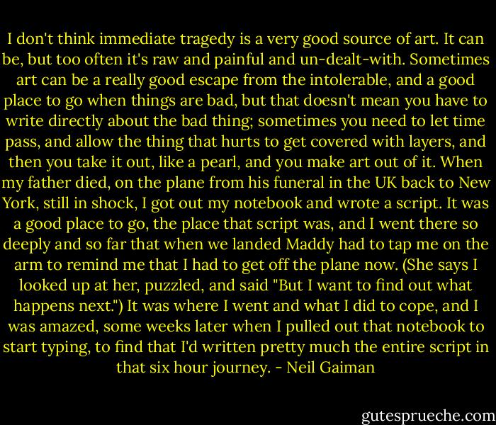 I don't think immediate tragedy is a very good source of art. It can be, but too often it's raw and painful and un-dealt-with. Sometimes art can be a really good escape from the intolerable, and a good place to go when things are bad, but that doesn't mean you have to write directly about the bad thing; sometimes you need to let time pass, and allow the thing that hurts to get covered with layers, and then you take it out, like a pearl, and you make art out of it.<br />When my father died, on the plane from his funeral in the UK back to New York, still in shock, I got out my notebook and wrote a script. It was a good place to go, the place that script was, and I went there so deeply and so far that when we landed Maddy had to tap me on the arm to remind me that I had to get off the plane now. (She says I looked up at her, puzzled, and said "But I want to find out what happens next.") It was where I went and what I did to cope, and I was amazed, some weeks later when I pulled out that notebook to start typing, to find that I'd written pretty much the entire script in that six hour journey. - Neil Gaiman