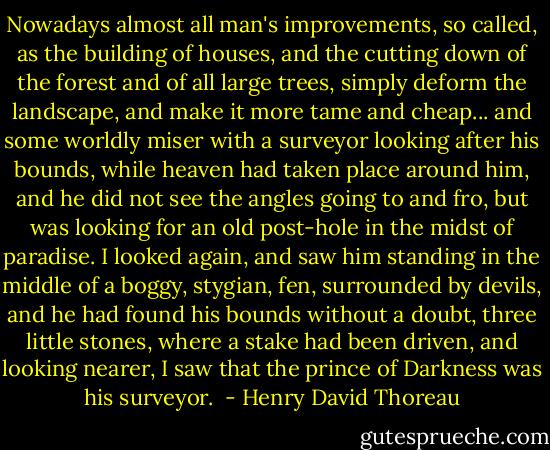 Nowadays almost all man's improvements, so called, as the building of houses, and the cutting down of the forest and of all large trees, simply deform the landscape, and make it more tame and cheap... and some worldly miser with a surveyor looking after his bounds, while heaven had taken place around him, and he did not see the angles going to and fro, but was looking for an old post-hole in the midst of paradise. I looked again, and saw him standing in the middle of a boggy, stygian, fen, surrounded by devils, and he had found his bounds without a doubt, three little stones, where a stake had been driven, and looking nearer, I saw that the prince of Darkness was his surveyor.  - Henry David Thoreau