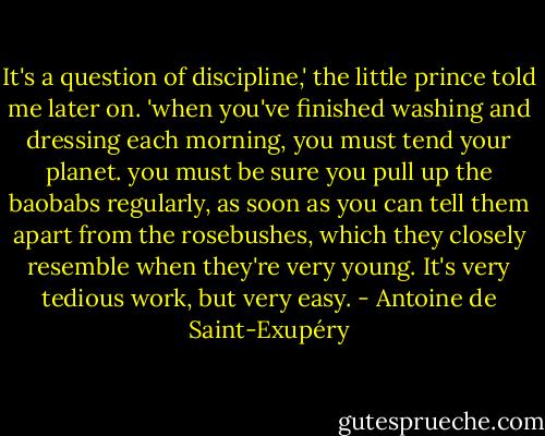 It's a question of discipline,' the little prince told me later on. 'when you've finished washing and dressing each morning, you must tend your planet. you must be sure you pull up the baobabs regularly, as soon as you can tell them apart from the rosebushes, which they closely resemble when they're very young. It's very tedious work, but very easy. - Antoine de Saint-Exupéry