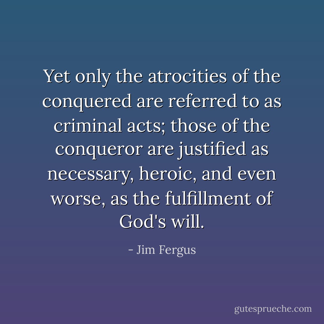 Yet only the atrocities of the conquered are referred to as criminal acts; those of the conqueror are justified as necessary, heroic, and even worse, as the fulfillment of God's will. - Jim Fergus