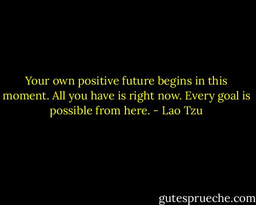 Your own positive future begins in this moment. All you have is right now. Every goal is possible from here. - Lao Tzu