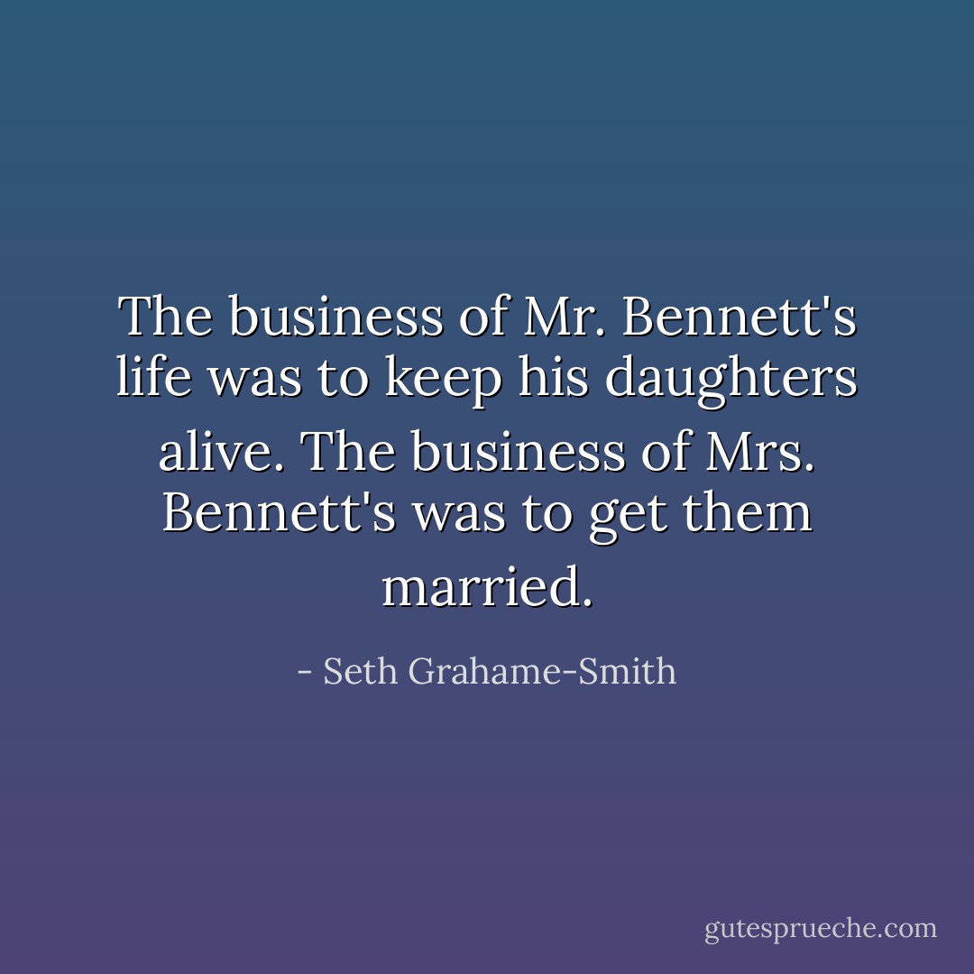 The business of Mr. Bennett's life was to keep his daughters alive. The business of Mrs. Bennett's was to get them married. - Seth Grahame-Smith