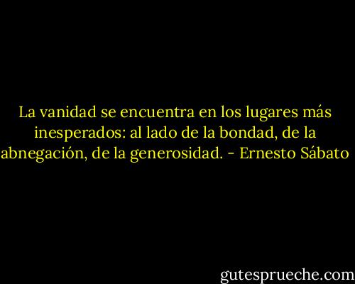 La vanidad se encuentra en los lugares más inesperados: al lado de la bondad, de la abnegación, de la generosidad. - Ernesto Sábato