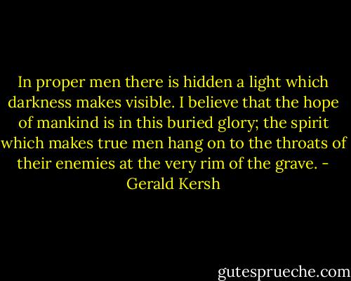 In proper men there is hidden a light which darkness makes visible. I believe that the hope of mankind is in this buried glory; the spirit which makes true men hang on to the throats of their enemies at the very rim of the grave. - Gerald Kersh