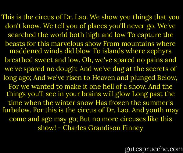 This is the circus of Dr. Lao.<br />We show you things that you don't know.<br />We tell you of places you'll never go.<br />We've searched the world both high and low<br />To capture the beasts for this marvelous show<br />From mountains where maddened winds did blow<br />To islands where zephyrs breathed sweet and low.<br />Oh, we've spared no pains and we've spared no dough;<br />And we've dug at the secrets of long ago;<br />And we've risen to Heaven and plunged Below,<br />For we wanted to make it one hell of a show.<br />And the things you'll see in your brains will glow<br />Long past the time when the winter snow<br />Has frozen the summer's furbelow.<br />For this is the circus of Dr. Lao.<br />And youth may come and age may go;<br />But no more circuses like this show! - Charles Grandison Finney