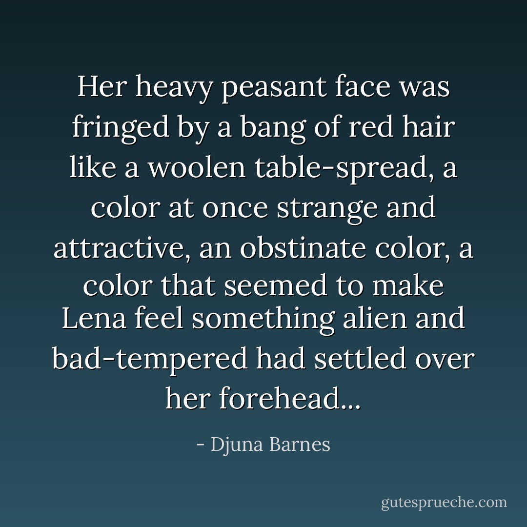 Her heavy peasant face was fringed by a bang of red hair like a woolen table-spread, a color at once strange and attractive, an obstinate color, a color that seemed to make Lena feel something alien and bad-tempered had settled over her forehead... - Djuna Barnes