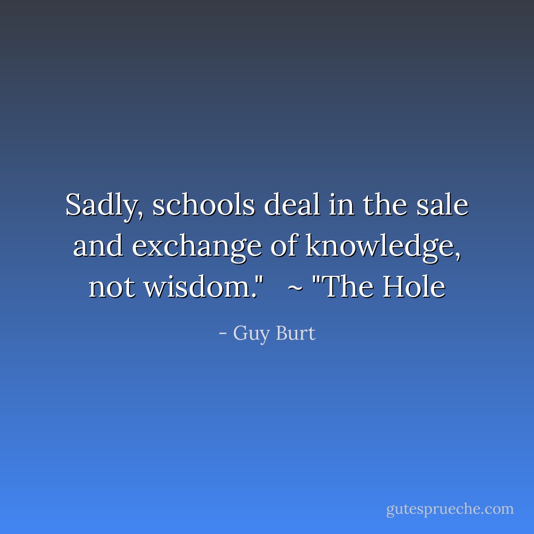 Sadly, schools deal in the sale and exchange of knowledge, not wisdom." <br /><br />~ "The Hole - Guy Burt