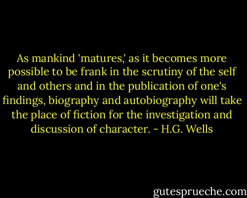 As mankind 'matures,' as it becomes more possible to be frank in the scrutiny of the self and others and in the publication of one's findings, biography and autobiography will take the place of fiction for the investigation and discussion of character. - H.G. Wells