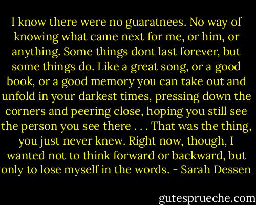 I know there were no guaratnees. No way of knowing what came next for me, or him, or anything. Some things dont last forever, but some things do. Like a great song, or a good book, or a good memory you can take out and unfold in your darkest times, pressing down the corners and peering close, hoping you still see the person you see there . . . That was the thing, you just never knew. Right now, though, I wanted not to think forward or backward, but only to lose myself in the words. - Sarah Dessen