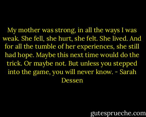 My mother was strong, in all the ways I was weak. She fell, she hurt, she felt. She lived. And for all the tumble of her experiences, she still had hope. Maybe this next time would do the trick. Or maybe not. But unless you stepped into the game, you will never know. - Sarah Dessen