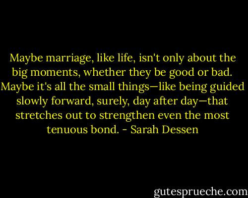 Maybe marriage, like life, isn't only about the big moments, whether they be good or bad. Maybe it's all the small things—like being guided slowly forward, surely, day after day—that stretches out to strengthen even the most tenuous bond. - Sarah Dessen