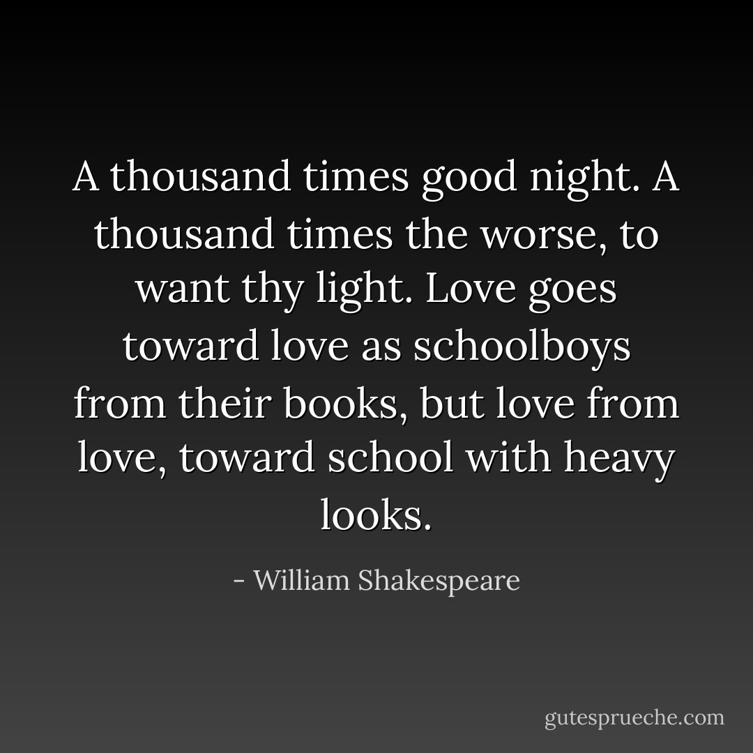 A thousand times good night. A thousand times the worse, to want thy light. Love goes toward love as schoolboys from their books, but love from love, toward school with heavy looks. - William Shakespeare