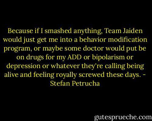 Because if I smashed anything, Team Jaiden would just get me into a behavior modification program, or maybe some doctor would put be on drugs for my ADD or bipolarism or depression or whatever they're calling being alive and feeling royally screwed these days. - Stefan Petrucha