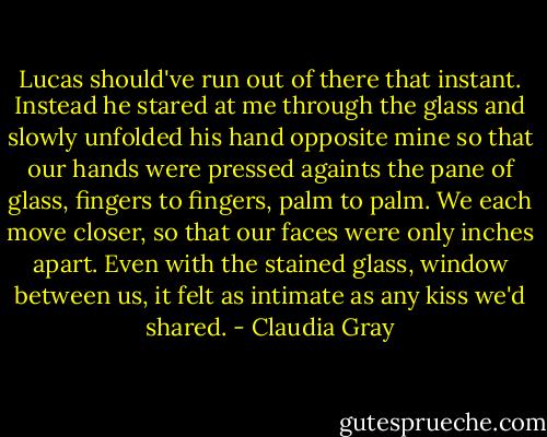 Lucas should've run out of there that instant. Instead he stared at me through the glass and slowly unfolded his hand opposite mine so that our hands were pressed againts the pane of glass, fingers to fingers, palm to palm. We each move closer, so that our faces were only inches apart. Even with the stained glass, window between us, it felt as intimate as any kiss we'd shared. - Claudia Gray