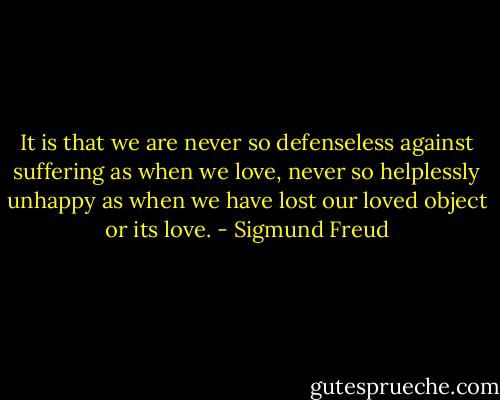 It is that we are never so defenseless against suffering as when we love, never so helplessly unhappy as when we have lost our loved object or its love. - Sigmund Freud