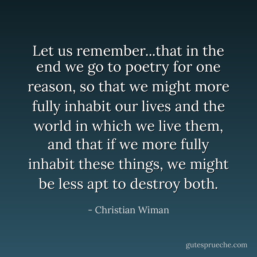 Let us remember...that in the end we go to poetry for one reason, so that we might more fully inhabit our lives and the world in which we live them, and that if we more fully inhabit these things, we might be less apt to destroy both. - Christian Wiman