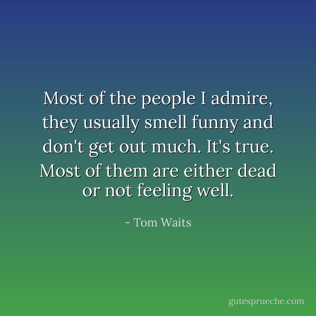 Most of the people I admire, they usually smell funny and don't get out much. It's true. Most of them are either dead or not feeling well. - Tom Waits