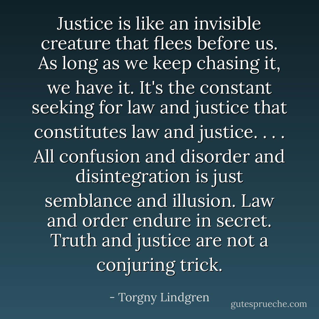 Justice is like an invisible creature that flees before us. As long as we keep chasing it, we have it. It's the constant seeking for law and justice that constitutes law and justice. . . . All confusion and disorder and disintegration is just semblance and illusion. Law and order endure in secret. Truth and justice are not a conjuring trick. - Torgny Lindgren