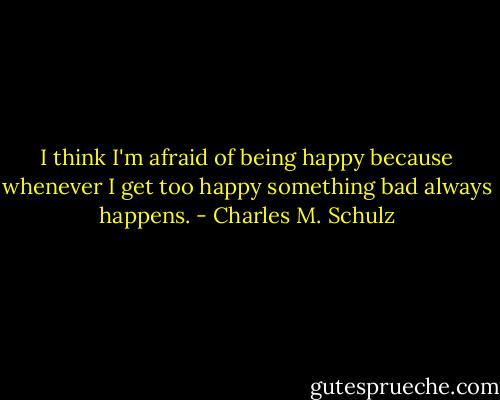 I think I'm afraid of being happy because whenever I get too happy something bad always happens. - Charles M. Schulz