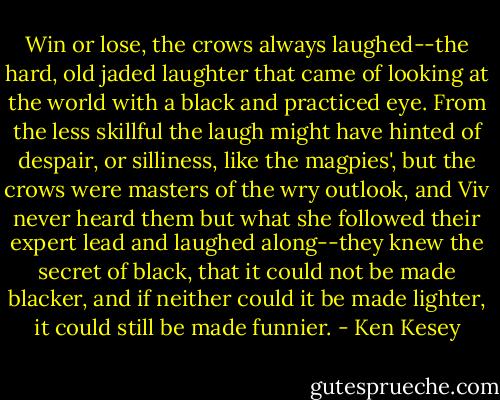 Win or lose, the crows always laughed--the hard, old jaded laughter that came of looking at the world with a black and practiced eye. From the less skillful the laugh might have hinted of despair, or silliness, like the magpies', but the crows were masters of the wry outlook, and Viv never heard them but what she followed their expert lead and laughed along--they knew the secret of black, that it could not be made blacker, and if neither could it be made lighter, it could still be made funnier. - Ken Kesey
