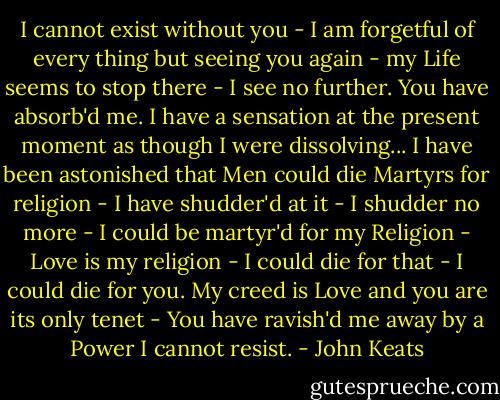 I cannot exist without you - I am forgetful of every thing but seeing you again - my Life seems to stop there - I see no further. You have absorb'd me. I have a sensation at the present moment as though I were dissolving... I have been astonished that Men could die Martyrs for religion - I have shudder'd at it - I shudder no more - I could be martyr'd for my Religion - Love is my religion - I could die for that - I could die for you. My creed is Love and you are its only tenet - You have ravish'd me away by a Power I cannot resist. - John Keats