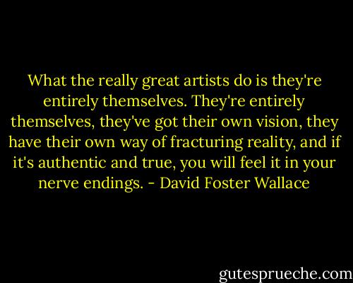 What the really great artists do is they're entirely themselves. They're entirely themselves, they've got their own vision, they have their own way of fracturing reality, and if it's authentic and true, you will feel it in your nerve endings. - David Foster Wallace