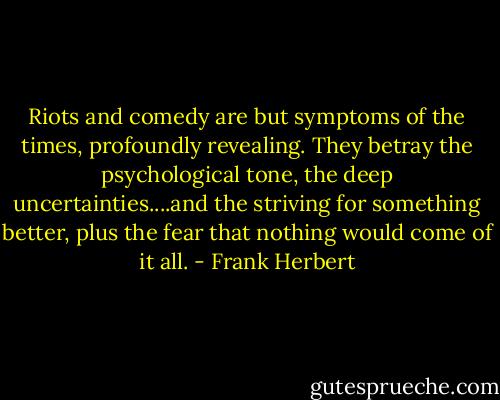 Riots and comedy are but symptoms of the times, profoundly revealing. They betray the psychological tone, the deep uncertainties....and the striving for something better, plus the fear that nothing would come of it all. - Frank Herbert