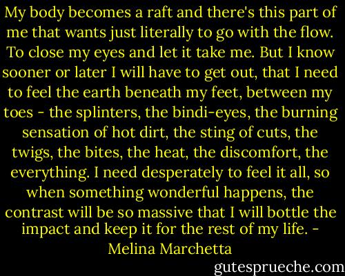 My body becomes a raft and there's this part of me that wants just literally to go with the flow. To close my eyes and let it take me. But I know sooner or later I will have to get out, that I need to feel the earth beneath my feet, between my toes - the splinters, the bindi-eyes, the burning sensation of hot dirt, the sting of cuts, the twigs, the bites, the heat, the discomfort, the everything. I need desperately to feel it all, so when something wonderful happens, the contrast will be so massive that I will bottle the impact and keep it for the rest of my life. - Melina Marchetta