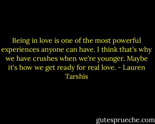 Being in love is one of the most powerful experiences anyone can have. I think that's why we have crushes when we're younger. Maybe it's how we get ready for real love. - Lauren Tarshis