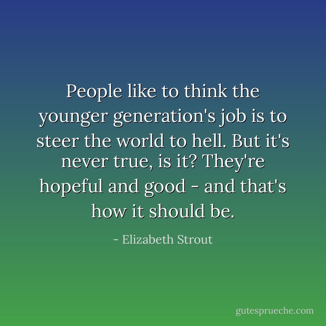 People like to think the younger generation's job is to steer the world to hell. But it's never true, is it? They're hopeful and good - and that's how it should be. - Elizabeth Strout