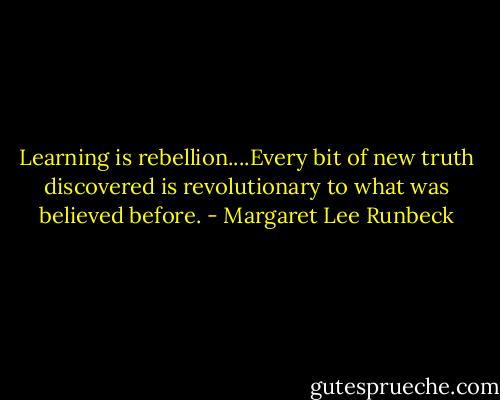 Learning is rebellion....Every bit of new truth discovered is revolutionary to what was believed before. - Margaret Lee Runbeck