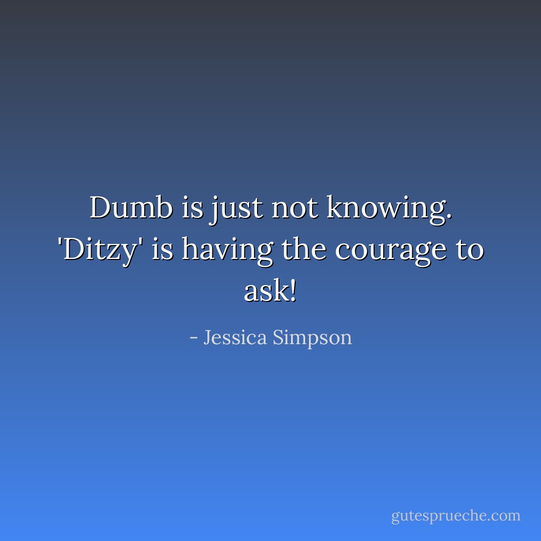 Dumb is just not knowing. 'Ditzy' is having the courage to ask! - Jessica Simpson