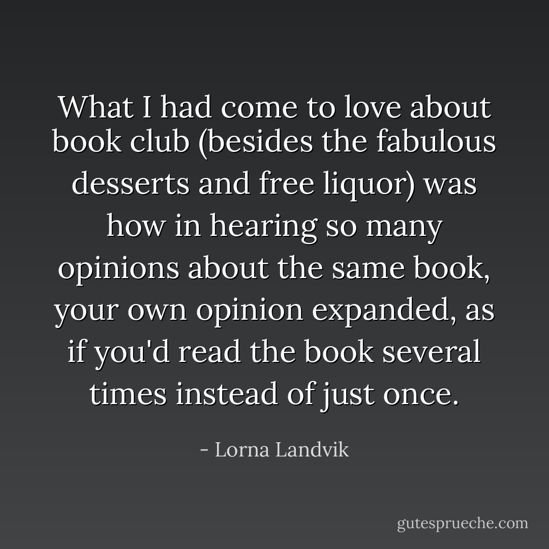 What I had come to love about book club (besides the fabulous desserts and free liquor) was how in hearing so many opinions about the same book, your own opinion expanded, as if you'd read the book several times instead of just once. - Lorna Landvik