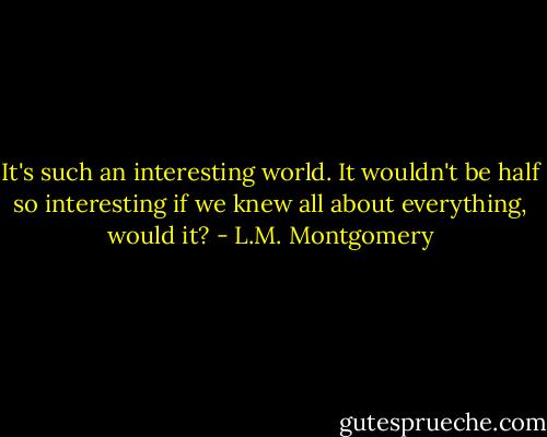 It's such an interesting world. It wouldn't be half so interesting if we knew all about everything, would it? - L.M. Montgomery