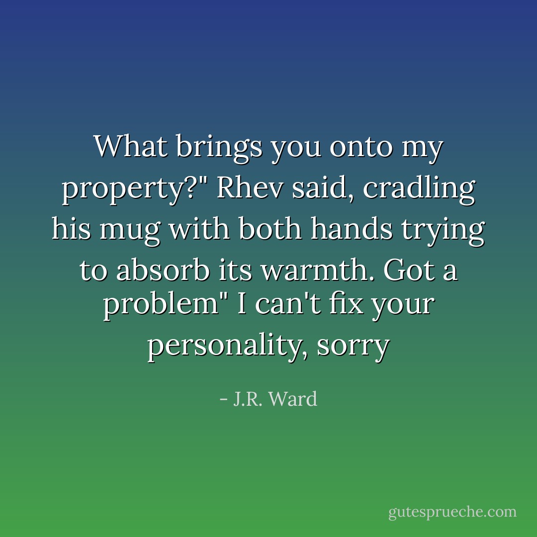 What brings you onto my property?" Rhev said, cradling his mug with both hands trying to absorb its warmth.<br />Got a problem"<br />I can't fix your personality, sorry - J.R. Ward