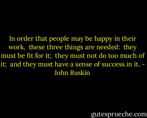 In order that people may be happy in their work, <br />these three things are needed: <br />they must be fit for it; <br />they must not do too much of it; <br />and they must have a sense of success in it. - John Ruskin