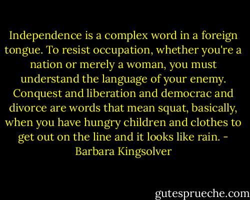 Independence is a complex word in a foreign tongue. To resist occupation, whether you're a nation or merely a woman, you must understand the language of your enemy. Conquest and liberation and democrac and divorce are words that mean squat, basically, when you have hungry children and clothes to get out on the line and it looks like rain. - Barbara Kingsolver