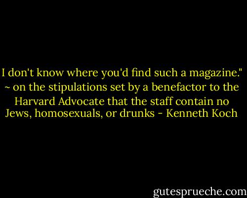 I don't know where you'd find such a magazine." ~ on the stipulations set by a benefactor to the Harvard Advocate that the staff contain no Jews, homosexuals, or drunks - Kenneth Koch