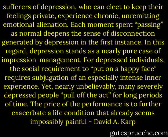 sufferers of depression, who can elect to keep their feelings private, experience chronic, unremitting emotional alienation. Each moment spent “passing” as normal deepens the sense of disconnection generated by depression in the first instance. In this regard, depression stands as a nearly pure case of impression-management. For depressed individuals, the social requirement to “put on a happy face” requires subjugation of an especially intense inner experience. Yet, nearly unbelievably, many severely depressed people “pull off the act” for long periods of time. The price of the performance is to further exacerbate a life condition that already seems impossibly painful - David A. Karp