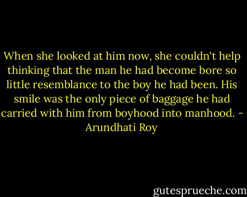 When she looked at him now, she couldn't help thinking that the man he had become bore so little resemblance to the boy he had been. His smile was the only piece of baggage he had carried with him from boyhood into manhood. - Arundhati Roy