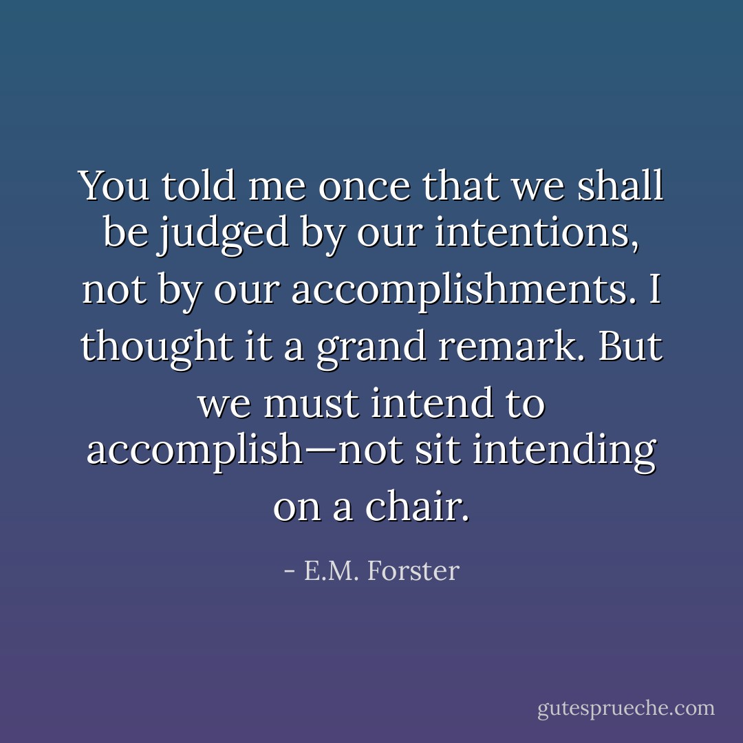 You told me once that we shall be judged by our intentions, not by our accomplishments. I thought it a grand remark. But we must intend to accomplish—not sit intending on a chair. - E.M. Forster