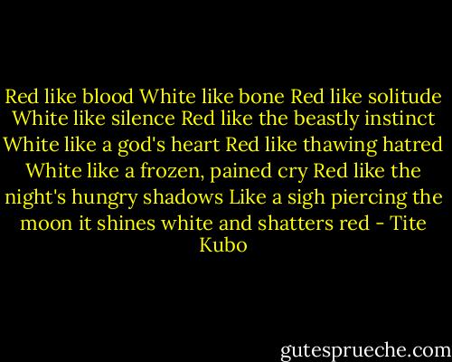 Red like blood<br />White like bone<br />Red like solitude<br />White like silence<br />Red like the beastly instinct<br />White like a god's heart<br />Red like thawing hatred<br />White like a frozen, pained cry<br />Red like the night's hungry shadows<br />Like a sigh piercing the moon<br />it shines white and shatters red - Tite Kubo