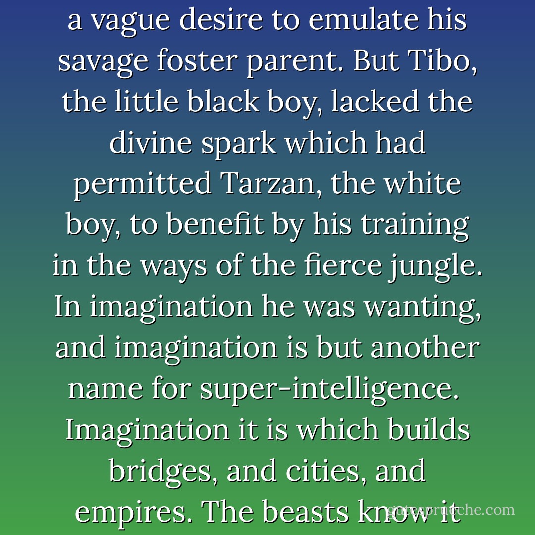 [The little black boy] had seen Tarzan bring down a buck, just as Numa, the lion, might have done... Tibo had shuddered at the sight, but he had thrilled, too, and for the first time there entered his dull, Negroid mind a vague desire to emulate his savage foster parent. But Tibo, the little black boy, lacked the divine spark which had permitted Tarzan, the white boy, to benefit by his training in the ways of the fierce jungle. In imagination he was wanting, and imagination is but another name for super-intelligence.<br /><br />Imagination it is which builds bridges, and cities, and empires. The beasts know it not, the blacks only a little, while to one in a hundred thousand of earth's dominant race it is given as a gift from heaven that man may not perish from the earth. - Edgar Rice Burroughs