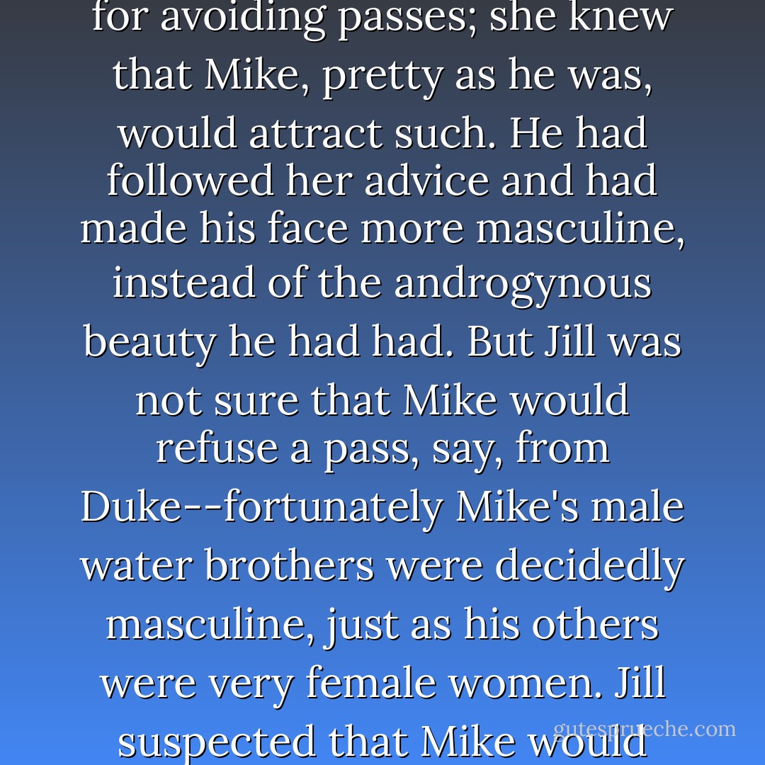 Jill... had explained homosexuality, after Mike had read about it and failed to grok--and had given him rules for avoiding passes; she knew that Mike, pretty as he was, would attract such. He had followed her advice and had made his face more masculine, instead of the androgynous beauty he had had. But Jill was not sure that Mike would refuse a pass, say, from Duke--fortunately Mike's male water brothers were decidedly masculine, just as his others were very female women. Jill suspected that Mike would grok a 'wrongness' in the poor in-betweeners anyhow--they would never be offered water. - Robert A. Heinlein