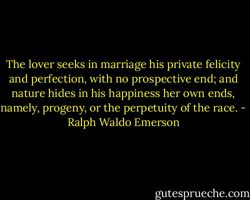 The lover seeks in marriage his private felicity and perfection, with no prospective end; and nature hides in his happiness her own ends, namely, progeny, or the perpetuity of the race. - Ralph Waldo Emerson