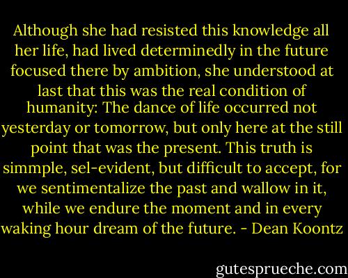 Although she had resisted this knowledge all her life, had lived determinedly in the future focused there by ambition, she understood at last that this was the real condition of humanity: The dance of life occurred not yesterday or tomorrow, but only here at the still point that was the present. This truth is simmple, sel-evident, but difficult to accept, for we sentimentalize the past and wallow in it, while we endure the moment and in every waking hour dream of the future. - Dean Koontz
