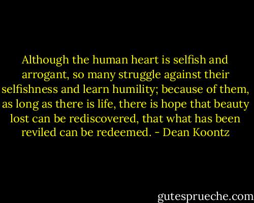 Although the human heart is selfish and arrogant, so many struggle against their selfishness and learn humility; because of them, as long as there is life, there is hope that beauty lost can be rediscovered, that what has been reviled can be redeemed. - Dean Koontz