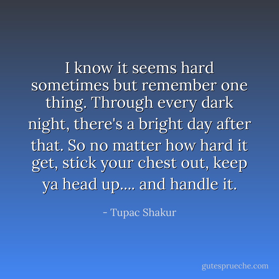 I know it seems hard sometimes but remember one thing. Through every dark night, there's a bright day after that. So no matter how hard it get, stick your chest out, keep ya head up.... and handle it. - Tupac Shakur