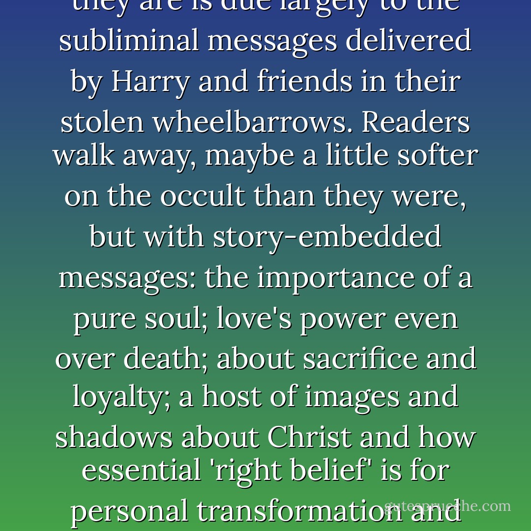 Second, the reason to embrace and celebrate these novels as the countercultural event that they are is due largely to the subliminal messages delivered by Harry and friends in their stolen wheelbarrows. Readers walk away, maybe a little softer on the occult than they were, but with story-embedded messages: the importance of a pure soul; love's power even over death; about sacrifice and loyalty; a host of images and shadows about Christ and how essential 'right belief' is for personal transformation and victory over internal and external evils. - John Granger